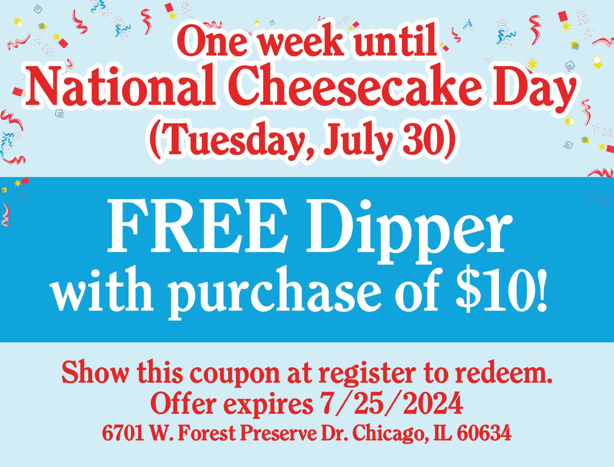 One week until National Cheesecake Day, Tuesday, July 30th! Celebrate with a FREE Dipper with purchase of $10! Show this coupon at register to redeem. Expires 7/25/2024.